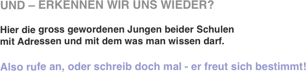 UND – ERKENNEN WIR UNS WIEDER?

Hier die gross gewordenen Jungen beider Schulen
mit Adressen und mit dem was man wissen darf.

Also rufe an, oder schreib doch mal - er freut sich bestimmt!