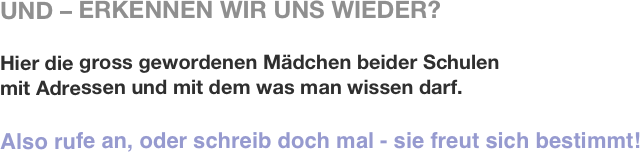 UND – ERKENNEN WIR UNS WIEDER?

Hier die gross gewordenen Mädchen beider Schulen
mit Adressen und mit dem was man wissen darf.

Also rufe an, oder schreib doch mal - sie freut sich bestimmt!